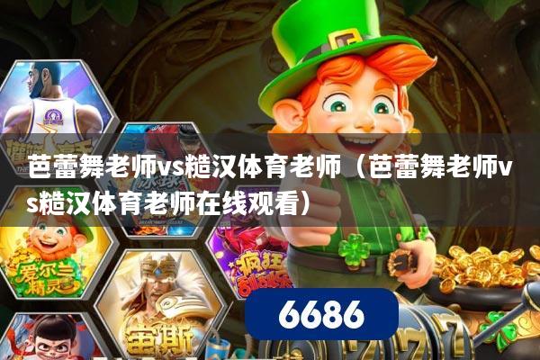 芭蕾舞老师vs糙汉体育老师（芭蕾舞老师vs糙汉体育老师在线观看）